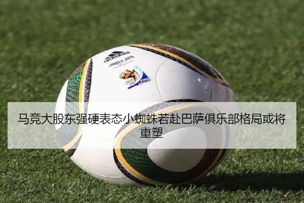 马竞大股东强硬表态小蜘蛛若赴巴萨俱乐部格局或将重塑