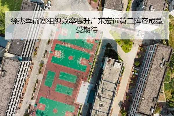 徐杰季前赛组织效率提升广东宏远第二阵容成型受期待
